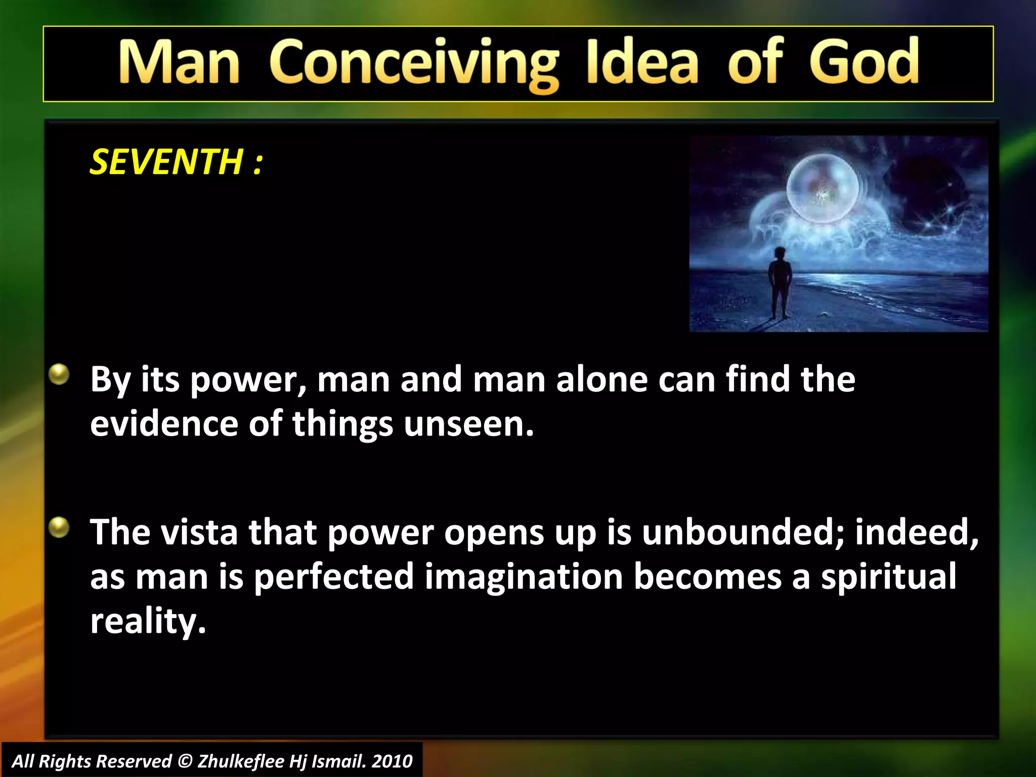 SEVENTH : By its power, man and man alone can find the evidence of things unseen.  The vista that power opens up is unbounded; indeed, as man is perfected imagination becomes a spiritual reality.  All Rights Reserved © Zhulkeflee Hj Ismail. 2010 