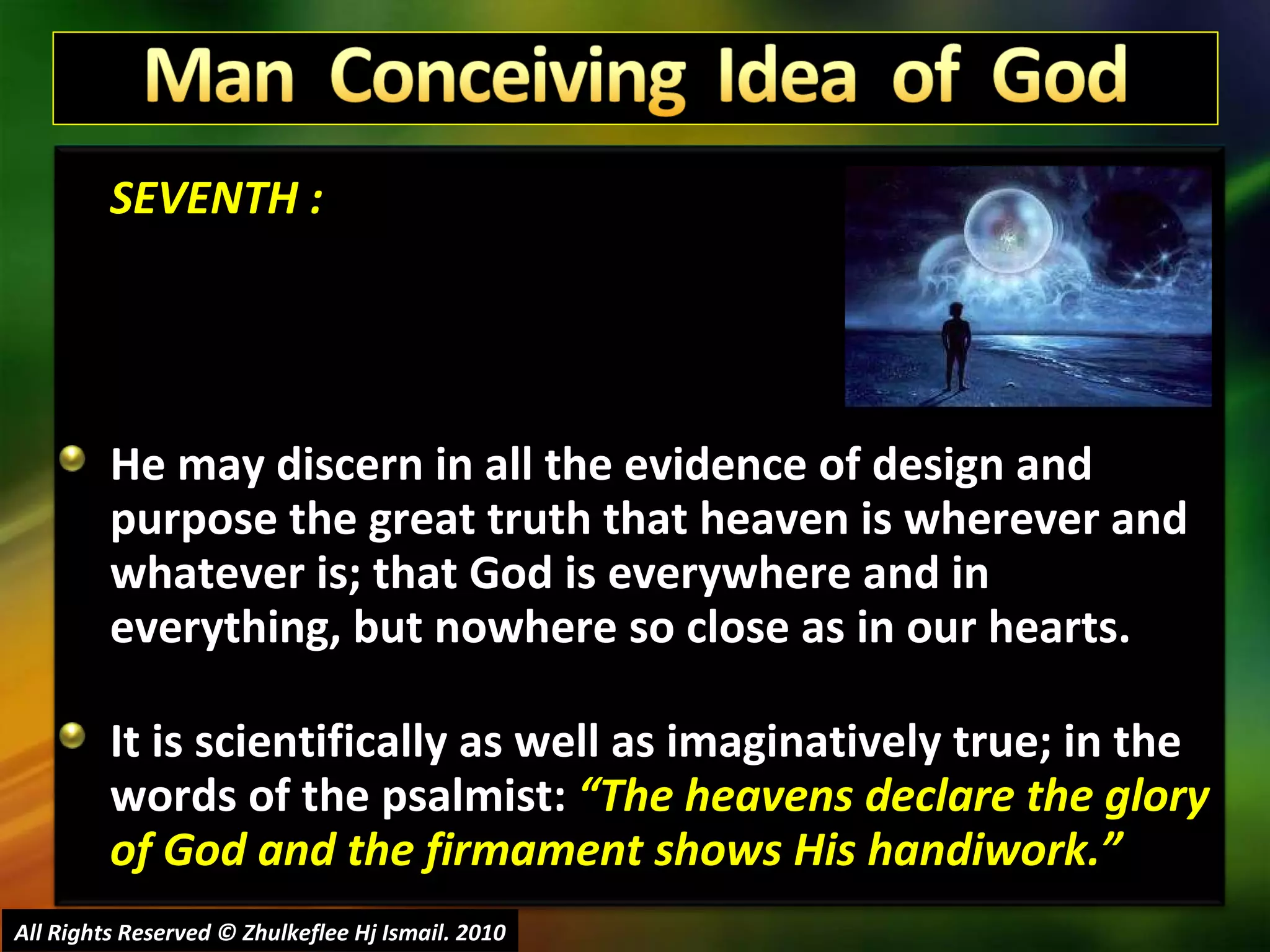 SEVENTH : He may discern in all the evidence of design and purpose the great truth that heaven is wherever and whatever is; that God is everywhere and in everything, but nowhere so close as in our hearts. It is scientifically as well as imaginatively true; in the words of the psalmist:  “The heavens declare the glory of God and the firmament shows His handiwork.” All Rights Reserved © Zhulkeflee Hj Ismail. 2010 
