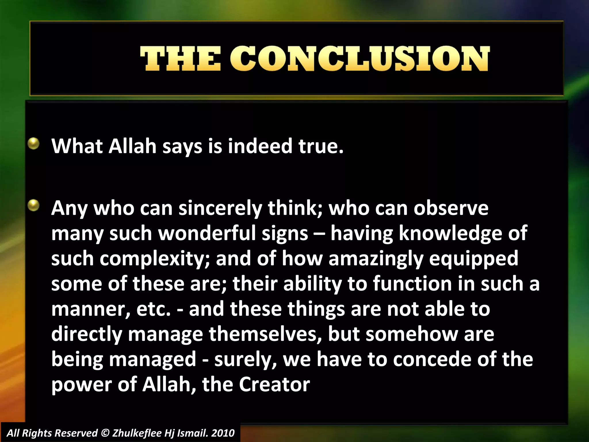 What Allah says is indeed true. Any who can sincerely think; who can observe many such wonderful signs – having knowledge of such complexity; and of how amazingly equipped some of these are; their ability to function in such a manner, etc. - and these things are not able to directly manage themselves, but somehow are being managed - surely, we have to concede of the power of Allah, the Creator  All Rights Reserved © Zhulkeflee Hj Ismail. 2010 