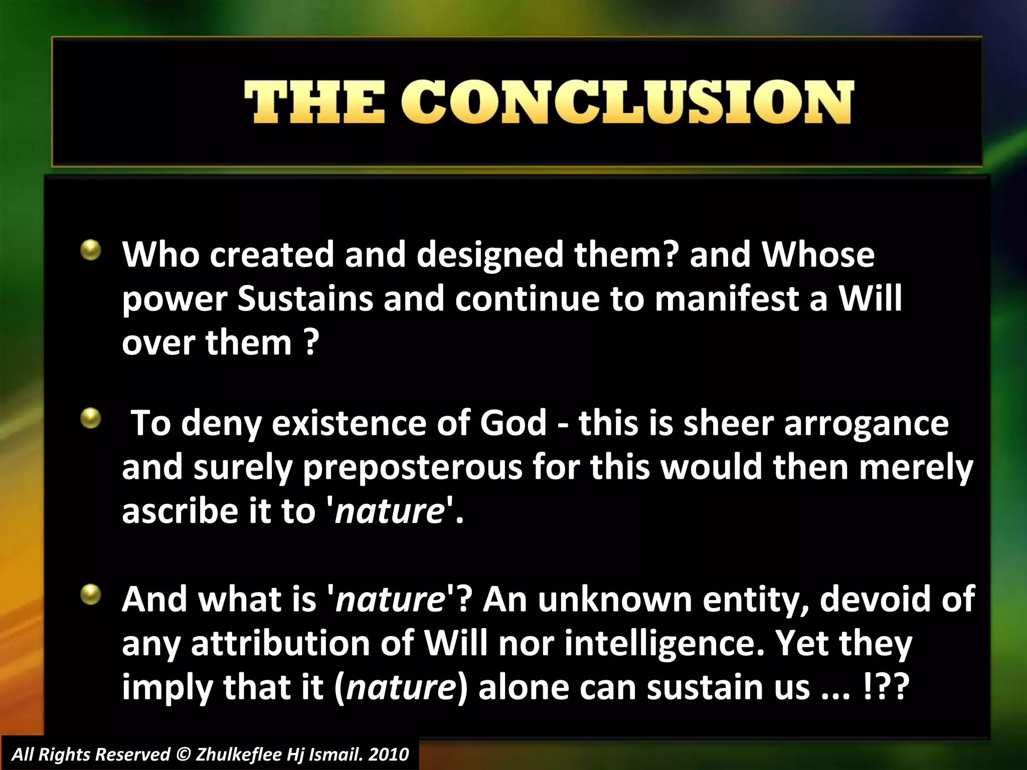 Who created and designed them? and Whose power Sustains and continue to manifest a Will over them ? To deny existence of God - this is sheer arrogance and surely preposterous for this would then merely ascribe it to ' nature '.  And what is ' nature '? An unknown entity, devoid of any attribution of Will nor intelligence. Yet they imply that it ( nature ) alone can sustain us ... !?? All Rights Reserved © Zhulkeflee Hj Ismail. 2010 