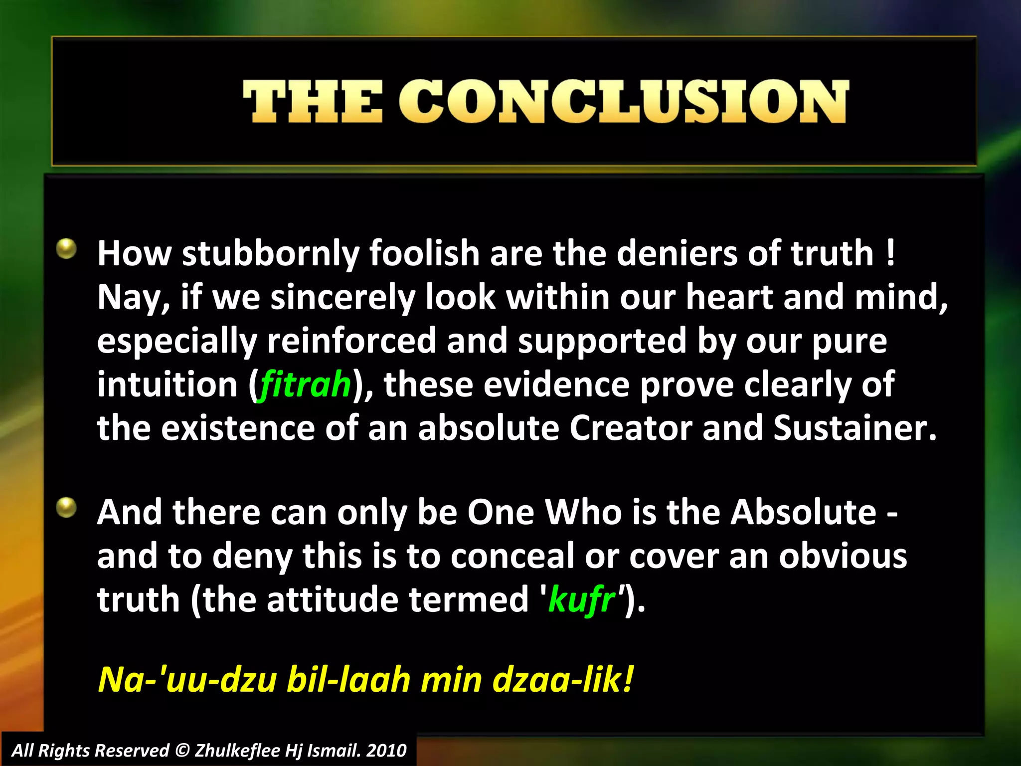 How stubbornly foolish are the deniers of truth ! Nay, if we sincerely look within our heart and mind, especially reinforced and supported by our pure intuition ( fitrah ), these evidence prove clearly of the existence of an absolute Creator and Sustainer. And there can only be One Who is the Absolute - and to deny this is to conceal or cover an obvious truth (the attitude termed ' kufr ' ).  Na-'uu-dzu bil-laah min dzaa-lik! All Rights Reserved © Zhulkeflee Hj Ismail. 2010 