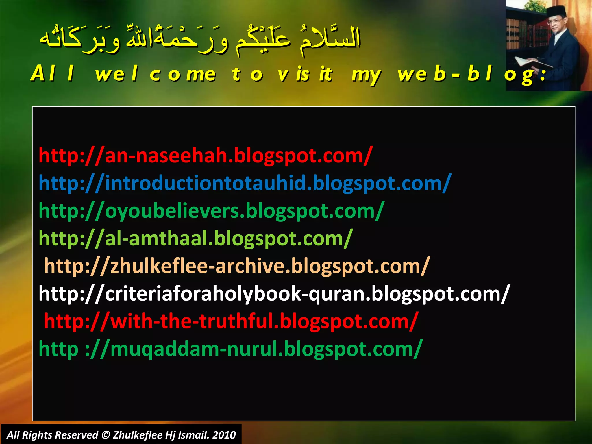 http://an-naseehah.blogspot.com/ http://introductiontotauhid.blogspot.com/ http://oyoubelievers.blogspot.com/ http://al-amthaal.blogspot.com/ http://zhulkeflee-archive.blogspot.com/  http://criteriaforaholybook-quran.blogspot.com/ http://with-the-truthful.blogspot.com/  http ://muqaddam-nurul.blogspot.com/ السَّلامُ عَلَيْكُم وَرَحْمَةُاللّهِ وَبَرَكَاتُه  All welcome to visit my web-blog: All Rights Reserved © Zhulkeflee Hj Ismail. 2010 