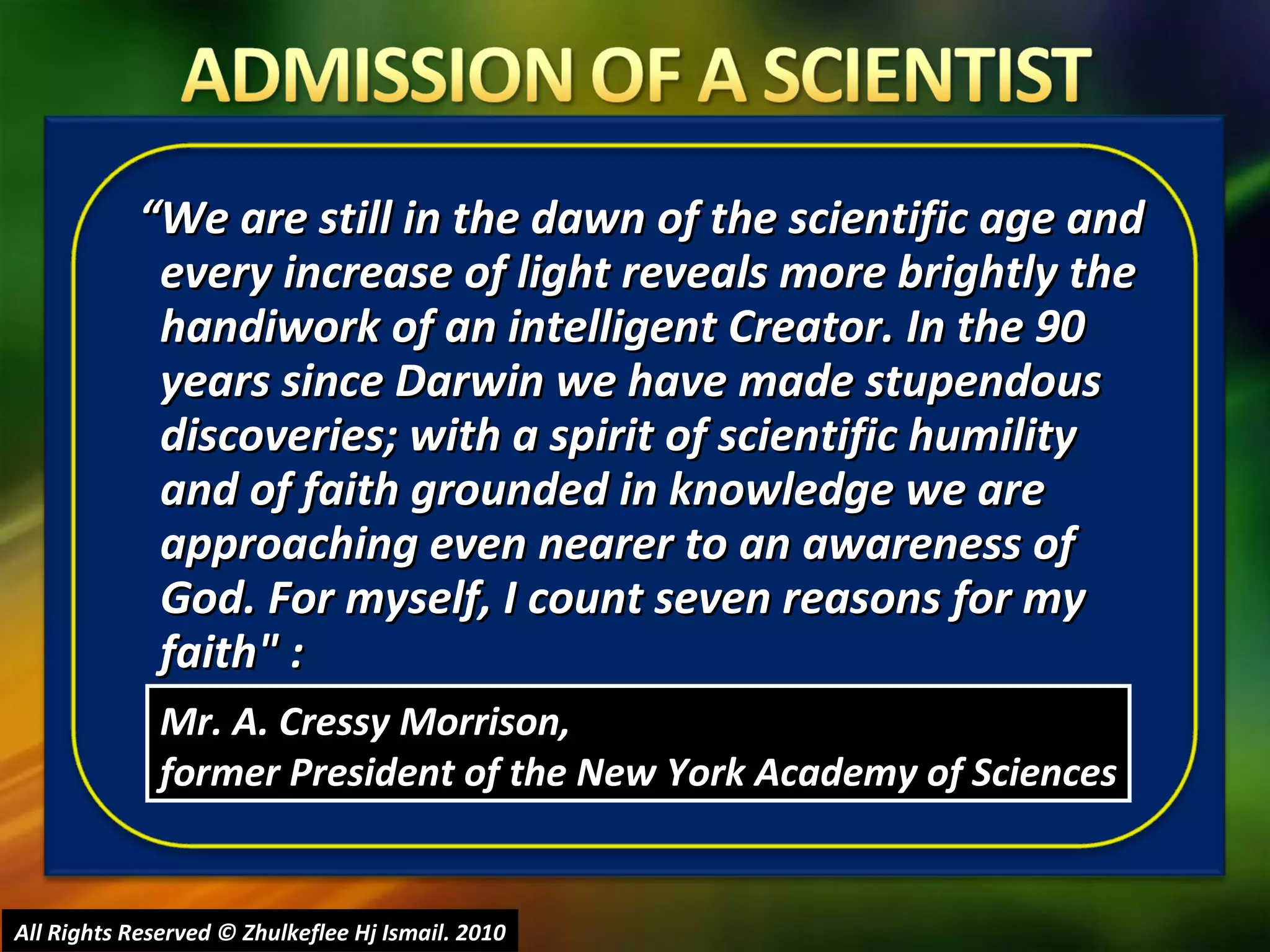 “ We are still in the dawn of the scientific age and every increase of light reveals more brightly the handiwork of an intelligent Creator. In the 90 years since Darwin we have made stupendous discoveries; with a spirit of scientific humility and of faith grounded in knowledge we are approaching even nearer to an awareness of God. For myself, I count seven reasons for my faith" : All Rights Reserved © Zhulkeflee Hj Ismail. 2010 Mr. A. Cressy Morrison,  former President of the New York Academy of Sciences 