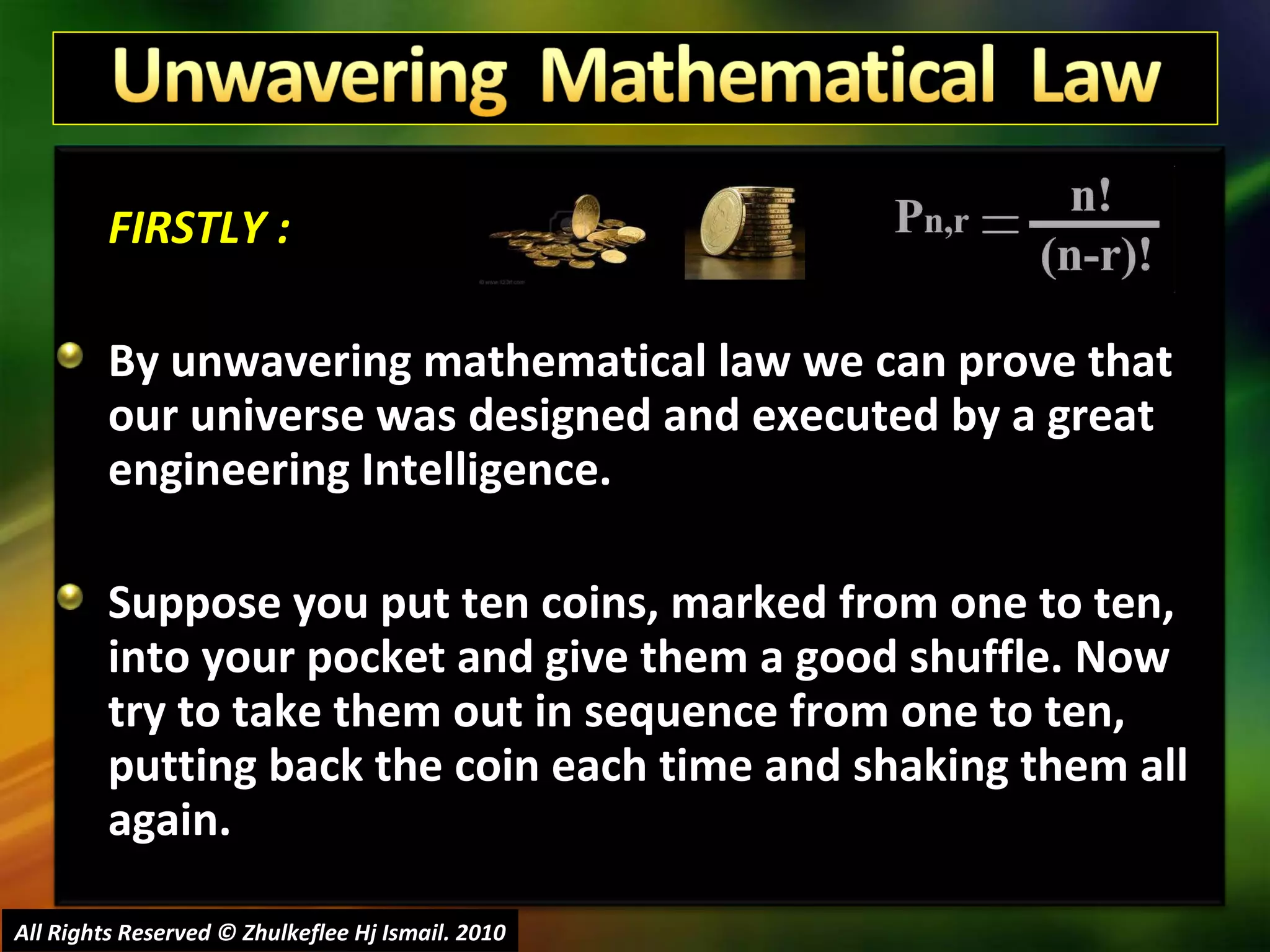 FIRSTLY : By unwavering mathematical law we can prove that our universe was designed and executed by a great engineering Intelligence. Suppose you put ten coins, marked from one to ten, into your pocket and give them a good shuffle. Now try to take them out in sequence from one to ten, putting back the coin each time and shaking them all again.  All Rights Reserved © Zhulkeflee Hj Ismail. 2010 