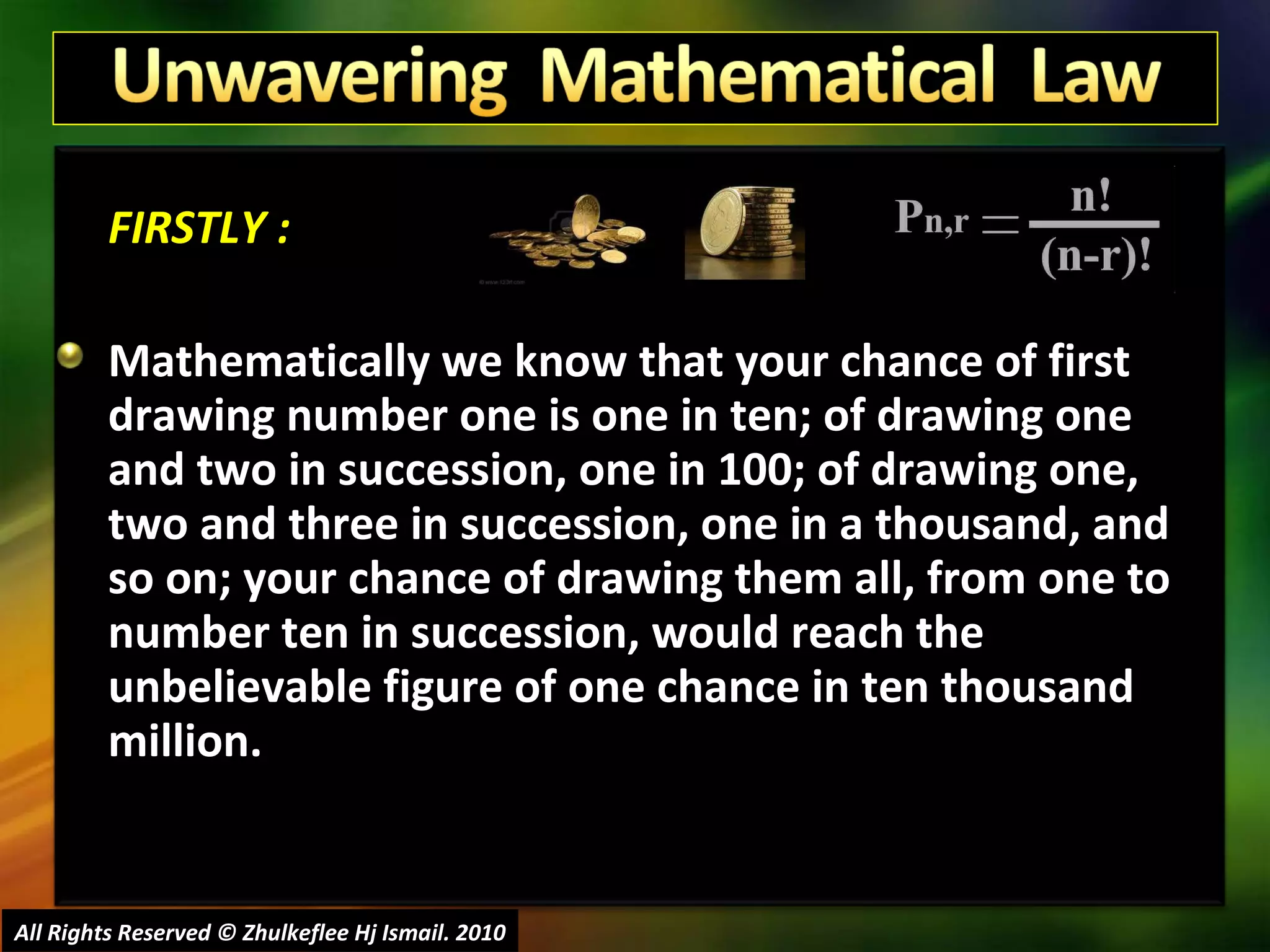 FIRSTLY : Mathematically we know that your chance of first drawing number one is one in ten; of drawing one and two in succession, one in 100; of drawing one, two and three in succession, one in a thousand, and so on; your chance of drawing them all, from one to number ten in succession, would reach the unbelievable figure of one chance in ten thousand million. All Rights Reserved © Zhulkeflee Hj Ismail. 2010 