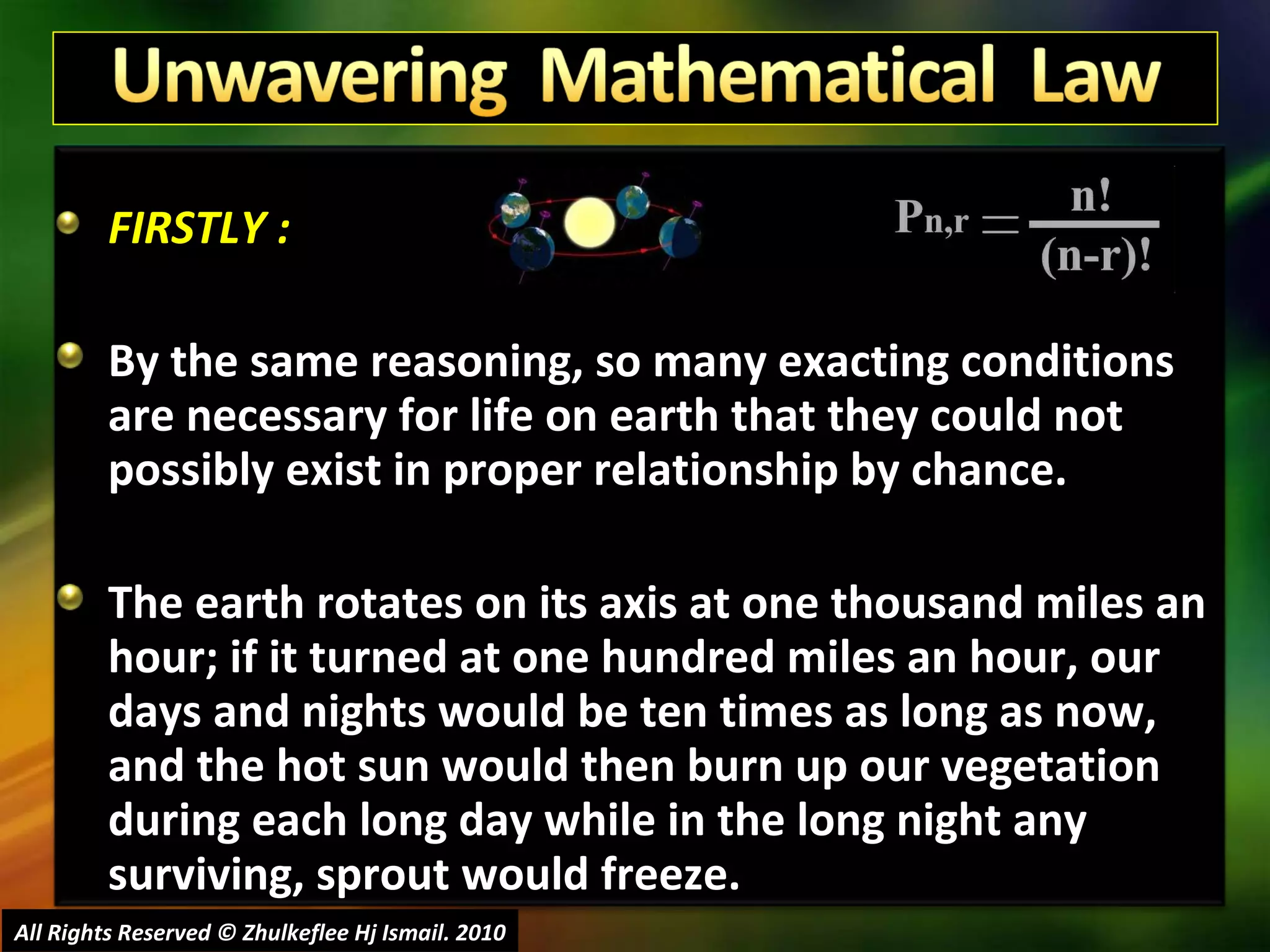 FIRSTLY : By the same reasoning, so many exacting conditions are necessary for life on earth that they could not possibly exist in proper relationship by chance.  The earth rotates on its axis at one thousand miles an hour; if it turned at one hundred miles an hour, our days and nights would be ten times as long as now, and the hot sun would then burn up our vegetation during each long day while in the long night any surviving, sprout would freeze. All Rights Reserved © Zhulkeflee Hj Ismail. 2010 