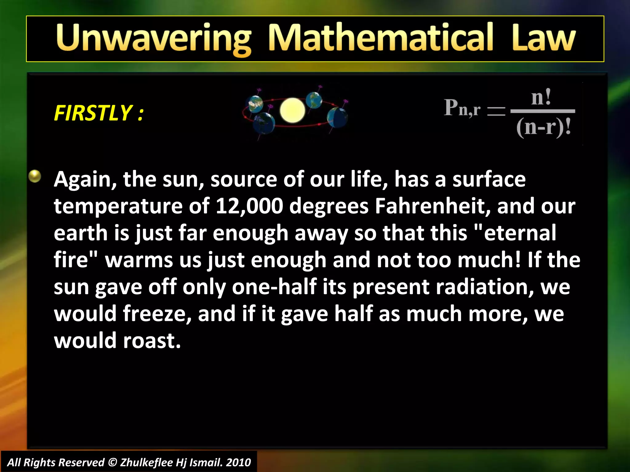 FIRSTLY : Again, the sun, source of our life, has a surface temperature of 12,000 degrees Fahrenheit, and our earth is just far enough away so that this "eternal fire" warms us just enough and not too much! If the sun gave off only one-half its present radiation, we would freeze, and if it gave half as much more, we would roast. All Rights Reserved © Zhulkeflee Hj Ismail. 2010 