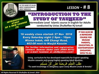 “ INTRODUCTION TO THE STUDY OF TAU H EED” Intermediate Level  Islamic course in English for Adults conducted by Ustaz Zhulkeflee Hj Ismail 16 weekly class started: 27 Nov  2010  Every Saturday night @ 8pm – 10pm Wisma Indah, 448 Changi Road,  #02-00 next to Masjid Kassim INTRODUCING START  OF A NEW COURSE  [2] Using  curriculum he has developed especially for English-speaking Muslim converts and young English-speaking Adult Muslims.  طَلَبُ الْعِلْم فَرِيضَةٌ على كُلِّ مُسْلِم “ To seek knowledge is obligatory upon every Muslim (male & female)” For further information and registration contact  Sameer Abdul Jalil  (9669 8512)  - or e-mail  <sameer_al_abd@yahoo.com> IT CAN ALSO BE A REFRESHER COURSE FOR MUSLIM PARENTS, EDUCATORS, IN CONTEMPORARY SINGAPORE.  OPEN TO ALL IN THE NAME OF ALLAH MOST COMPASIONATE MOST MERCIFUL All Rights Reserved © Zhulkeflee Hj Ismail. 2010 LESSON  - # 8 
