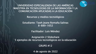 UNIVERSIDAD ESPECIALIZADA DE LAS AMÉRICAS
MAESTRÍA EN TECNOLOGÍAS DE LA INFORMACIÓN Y LA
COMUNICACIÓN APLICADAS A LA EDUCACIÓN
Recursos y medios tecnológicos
Estudiante: Tawh Jeane Romaña Salinas
8-889-1652
Facilitador: Luis Méndez
Asignación 2 Slideshare
5 ejemplos de recursos tecnológicos en la educación
GRUPO #12
4 de agosto de 2022
 