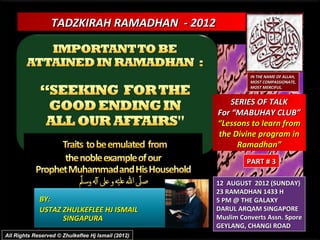TADZKIRAH RAMADHAN - 2012



                                                              IN THE NAME OF ALLAH,
                                                              MOST COMPASSIONATE,
                                                              MOST MERCIFUL.


                                                       SERIES OF TALK
                                                    For “MABUHAY CLUB”
                                                    “Lessons to learn from
                                                    the Divine program in
                                                         Ramadhan”
                                                             PART # 3

                                                    12 AUGUST 2012 (SUNDAY)
                                                    23 RAMADHAN 1433 H
             BY:                                    5 PM @ THE GALAXY
             USTAZ ZHULKEFLEE HJ ISMAIL             DARUL ARQAM SINGAPORE
                   SINGAPURA                        Muslim Converts Assn. Spore
                                                    GEYLANG, CHANGI ROAD
All Rights Reserved © Zhulkeflee Hj Ismail (2012)
 