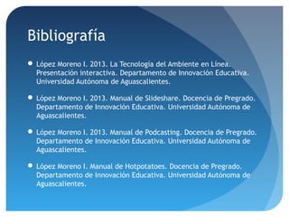 Bibliografía
 López Moreno I. 2013. La Tecnología del Ambiente en Línea.
Presentación interactiva. Departamento de Innovación Educativa.
Universidad Autónoma de Aguascalientes.
 López Moreno I. 2013. Manual de Slideshare. Docencia de Pregrado.
Departamento de Innovación Educativa. Universidad Autónoma de
Aguascalientes.
 López Moreno I. 2013. Manual de Podcasting. Docencia de Pregrado.
Departamento de Innovación Educativa. Universidad Autónoma de
Aguascalientes.
 López Moreno I. Manual de Hotpotatoes. Docencia de Pregrado.
Departamento de Innovación Educativa. Universidad Autónoma de
Aguascalientes.

 