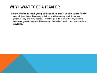 WHY I WANT TO BE A TEACHER
I want to be able to teach young children skills they’ll be able to use for the
    rest of their lives. Teaching children and impacting their lives in a
    positive way are my passion. I want to give to them what my favorite
    teachers gave to me: confidence and the belief that I could accomplish
    anything.
 