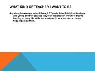 WHAT KIND OF TEACHER I WANT TO BE
Anywhere between pre school through 3rd grade. I absolutely love teaching
   very young children because they’re at that stage in life where they’re
   learning so many life skills and what you do as a teacher can have a
   huge impact on them.
 