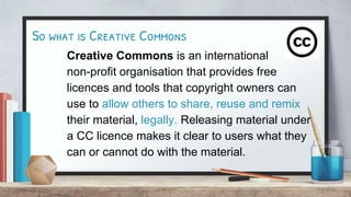 So what is Creative Commons
Creative Commons is an international
non-profit organisation that provides free
licences and tools that copyright owners can
use to allow others to share, reuse and remix
their material, legally. Releasing material under
a CC licence makes it clear to users what they
can or cannot do with the material.
 