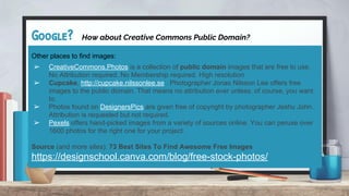 Google? How about Creative Commons Public Domain?
Other places to find images:
➢ CreativeCommons.Photos is a collection of public domain images that are free to use.
No Attribution required. No Membership required. High resolution
➢ Cupcake, http://cupcake.nilssonlee.se . Photographer Jonas Nilsson Lee offers free
images to the public domain. That means no attribution ever unless, of course, you want
to.
➢ Photos found on DesignersPics are given free of copyright by photographer Jeshu John.
Attribution is requested but not required.
➢ Pexels offers hand-picked images from a variety of sources online. You can peruse over
1600 photos for the right one for your project.
Source (and more sites): 73 Best Sites To Find Awesome Free Images
https://designschool.canva.com/blog/free-stock-photos/
 