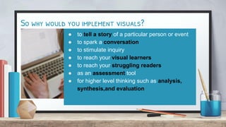 So why would you implement visuals?
● to tell a story of a particular person or event
● to spark a conversation
● to stimulate inquiry
● to reach your visual learners
● to reach your struggling readers
● as an assessment tool
● for higher level thinking such as analysis,
synthesis,and evaluation
 