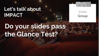 Let’s talk about
IMPACT
Activity:
Group
Do your slides pass
the Glance Test?
 