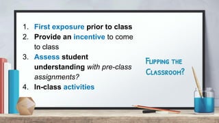 Flipping the
Classroom?
1. First exposure prior to class
2. Provide an incentive to come
to class
3. Assess student
understanding with pre-class
assignments?
4. In-class activities
 