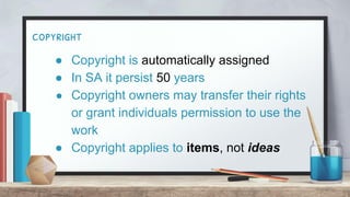 copyright
● Copyright is automatically assigned
● In SA it persist 50 years
● Copyright owners may transfer their rights
or grant individuals permission to use the
work
● Copyright applies to items, not ideas
 