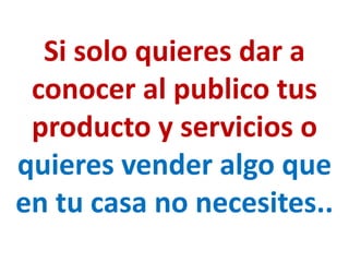 Si solo quieres dar a
 conocer al publico tus
 producto y servicios o
quieres vender algo que
en tu casa no necesites..
 