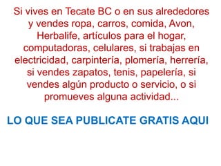 Si vives en Tecate BC o en sus alrededores
     y vendes ropa, carros, comida, Avon,
       Herbalife, artículos para el hogar,
   computadoras, celulares, si trabajas en
 electricidad, carpintería, plomería, herrería,
    si vendes zapatos, tenis, papelería, si
    vendes algún producto o servicio, o si
         promueves alguna actividad...

LO QUE SEA PUBLICATE GRATIS AQUI
 