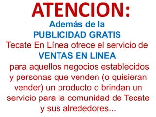 ATENCION:
           Además de la
       PUBLICIDAD GRATIS
Tecate En Línea ofrece el servicio de
         VENTAS EN LINEA
 para aquellos negocios establecidos
 y personas que venden (o quisieran
  vender) un producto o brindan un
servicio para la comunidad de Tecate
         y sus alrededores...
 