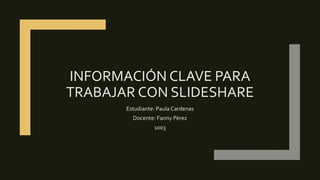 INFORMACIÓN CLAVE PARA
TRABAJAR CON SLIDESHARE
Estudiante: Paula Cardenas
Docente: Fanny Pérez
1003
 