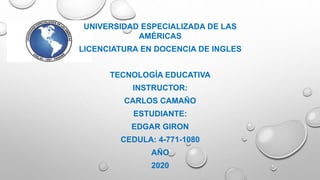 UNIVERSIDAD ESPECIALIZADA DE LAS
AMÉRICAS
LICENCIATURA EN DOCENCIA DE INGLES
TECNOLOGÍA EDUCATIVA
INSTRUCTOR:
CARLOS CAMAÑO
ESTUDIANTE:
EDGAR GIRON
CEDULA: 4-771-1080
AÑO
2020
 
