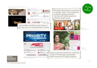 Source: http://www.youtube.com/                                                                                        TELCO
  user/orangeCH1                    Source: vodafone.ie
                                                                                                                               S
                                                                                                                            &
                                                                          Not quite individualised, but tailored         PEOPL
                                                                                                                               E
                                                                          to specific needs: niche targeting is
                                                                          constantly gaining relevance.
                                                                          Farmers and elderly people are
                                                                          attractive target groups.



                    The flexibility of tariffs has been taken to
                    the next level: the individualisation of plans.                                                Source:
                                                                                                                   ciftcikulubu.com
                              Source: blog.rightmobilephone.co.uk




                                                                                                                   Source:
                                                                                                                   t-mobile.at


                                                                    Existing customers benefit from a growing
                                                                    number of increasingly sophisticated
                                                                    reward schemes and loyalty programs.
                              Source: singtel.com


                                                                                                                                  18
© 2011 Musiol Munzinger Sasserath
 