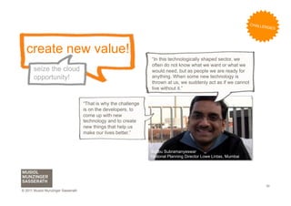 C H AL L
                                                                                                                             ENGES




  create new value!
                                                                 “In this technologically shaped sector, we
                                                                 often do not know what we want or what we
       seize the cloud                                           would need, but as people we are ready for
       opportunity!                                              anything. When some new technology is
                                                                 thrown at us, we suddenly act as if we cannot
                                                                 live without it.”


                                    “That is why the challenge
                                    is on the developers, to
                                    come up with new
                                    technology and to create
                                    new things that help us
                                    make our lives better.”


                                                                 Subbu Subramanyeswar
                                                                 National Planning Director Lowe Lintas, Mumbai




                                                                                                                              30
© 2011 Musiol Munzinger Sasserath
 