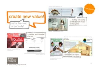 Source: upc-cablecom.ch
                                                                                                                                       C H AL L
                                                                                                                                                  ENGES




   create new value!
                                                                                                            … making net quality
                                                                                                            and its benefit visible
       seize the cloud                                                                                      and tangible.
       opportunity!

                                                                     Source: bestmediainfo.com

                                    … driving technological
                                    change.                                                       Source: smart-connect.de, www.connected-living.org




Source: vodafone-lte.de/
vormerken


                                               Source: teltarif.de                               … establishing cross-
                                                                       Source:                   industrial partnerships.
                                                                       kampanyaburda.com,
                                                                       nfcworld.com


                                                                                                                                                   31
© 2011 Musiol Munzinger Sasserath
 