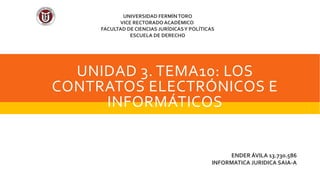UNIDAD 3. TEMA10: LOS
CONTRATOS ELECTRÓNICOS E
INFORMÁTICOS
ENDER ÁVILA 13.730.586
INFORMATICA JURIDICA SAIA-A
UNIVERSIDAD FERMÍNTORO
VICE RECTORADO ACADÉMICO
FACULTAD DE CIENCIAS JURÍDICASY POLÍTICAS
ESCUELA DE DERECHO
 