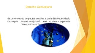 Derecho Comunitario
Es un vinculado de pautas dúctiles a cada Estado, es decir,
cada quien poseerá su ajustado derecho, sin embargo esta
primero el derecho supranacional.
 