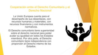 Cooperación entre el Derecho Comunitario y el
Derecho Nacional
La Unión Europea cuenta para el
desempeño de sus desenlaces, con
recursos humanos y materiales, con
recursos financieros y con instrumentos
normativos.
El Derecho comunitario tiene superioridad
sobre el derecho nacional para poder
avalar su igualdad en todos los Estados
miembros. Por otra parte, el Derecho
comunitario tiene independencia con
proporción al Derecho interno de los
Estados.
 
