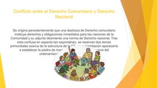 Conflicto entre el Derecho Comunitario y Derecho
Nacional
Se origina persistentemente que una destreza de Derecho comunitario
instituye derechos y obligaciones inmediatos para las naciones de la
Comunidad y su adjunto desmiente una norma de Derecho nacional. Tras
esta confusa en aspecto tan espontáneo, se reservan dos temas
primordiales acerca de la estructura de la CE, cuya tramitación aparecería
a establecer la piedra de manipulación de la preexistencia del
ordenamiento jurídico comunitario
 
