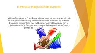 El Proceso Integracionista Europeo
La Unión Europea y la Corte Penal Internacional apoyados en el principio
de la Supranacionalidad y Proporcionalidad en relación a los Estados
Europeos, trasciende la idea del Estado Nacional Soberano. con el
objetivo de la Unión Europea es conseguir la integración económica y
política de los Estados Europeos.
 