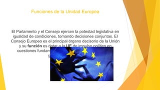 Funciones de la Unidad Europea
El Parlamento y el Consejo ejercen la potestad legislativa en
igualdad de condiciones, tomando decisiones conjuntas. El
Consejo Europeo es el principal órgano decisorio de la Unión
y su función es dotar a la UE de impulso político en
cuestiones fundamentales y establecer las prioridades
generales de la UE
 