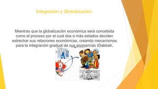 Integración y Globalización.
Mientras que la globalización económica será concebida
como el proceso por el cual dos o más estados deciden
estrechar sus relaciones económicas, creando mecanismos
para la integración gradual de sus economías (Dabbah,
2003).
 