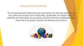 Integración Económica
Es el representación deslucido para representar los diversos aspectos en
los cuales los recursos son constituidos, igualmente se conoce como el
estándar por intermedio de los países procuran favorecer solidariamente a
través de la exclusión sucesiva de barreras al comercio.
 