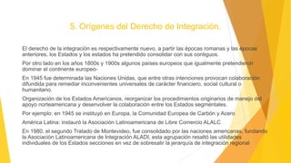 5. Orígenes del Derecho de Integración.
El derecho de la integración es respectivamente nuevo, a partir las épocas romanas y las épocas
anteriores, los Estados y los estados ha pretendido consolidar con sus contiguos.
Por otro lado en los años 1800s y 1900s algunos países europeos que igualmente pretendieron
dominar el continente europeo-
En 1945 fue determinada las Naciones Unidas, que entre otras intenciones provocan colaboración
difundida para remediar inconvenientes universales de carácter financiero, social cultural o
humanitario.
Organización de los Estados Americanos, reorganizar los procedimientos originarios de manejo del
apoyo norteamericana y desenvolver la colaboración entre los Estados segméntales.
Por ejemplo: en 1945 se instituyó en Europa, la Comunidad Europea de Carbón y Acero
América Latina: instauró la Asociación Latinoamericana de Libre Comercio ALALC
En 1980, el segundo Tratado de Montevideo, fue consolidado por las naciones americanas, fundando
la Asociación Latinoamericana de Integración ALADI, esta agrupación resaltó las utilidades
individuales de los Estados secciones en vez de sobresalir la jerarquía de integración regional
 