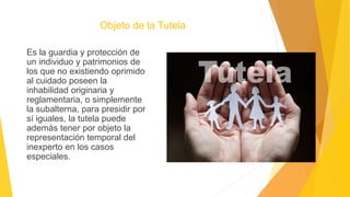 Objeto de la Tutela
Es la guardia y protección de
un individuo y patrimonios de
los que no existiendo oprimido
al cuidado poseen la
inhabilidad originaria y
reglamentaria, o simplemente
la subalterna, para presidir por
sí iguales, la tutela puede
además tener por objeto la
representación temporal del
inexperto en los casos
especiales.
 