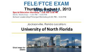 FELE/FTCE EXAM
Workshop
Click image for
details
Jacksonville, Florida Location:
University of North Florida
Thursday, August 1, 2013
Special Education Workshop – 9:00 AM 12:00 PM
ESOL Workshop – 1:00 PM – 4:00 PM
School Leadership/Principal Workshop 6:00 PM – 9:00 PM
 