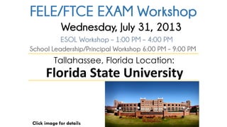 FELE/FTCE EXAM Workshop
Click image for details
Tallahassee, Florida Location:
Florida State University
ESOL Workshop – 1:00 PM – 4:00 PM
School Leadership/Principal Workshop 6:00 PM – 9:00 PM
Wednesday, July 31, 2013
 