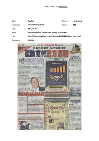 Client : PayPal Country : Hong Kong
Publication : Oriental Daily News Section : B02
Date : 21 April 2014
Topic : Mobile payment competition among 5 providers
URL : http://orientaldaily.on.cc/cnt/finance/20140421/00202_001.html
Circulation : 550,000
 