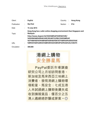 Client : PayPal Country : Hong Kong
Publication : Sky Post Section : P14
Date : 15 July 2014
Topic :
Hong Kong has a safer online shopping environment than Singapore and
Malaysia
URL :
http://www.skypost.hk/%E6%B8%AF%E8%81%9E/
%E6%96%B0%E8%81%9E/20140715/001/%E6%B8%AF
%E7%B6%B2%E4%B8%8A%E8%B3%BC%E7%89%A9%20%E5%AE
%89%E5%85%A8%E5%8B%9D%E6%98%9F%E9%A6%AC/146373
Circulation : 300,000
 