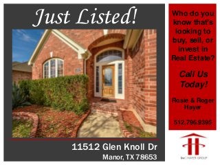 11512 Glen Knoll Dr
Manor, TX 78653
Who do you
know that’s
looking to
buy, sell, or
invest in
Real Estate?
Call Us
Today!
Rosie & Roger
Hayer
512.796.9395
Just Listed!
 