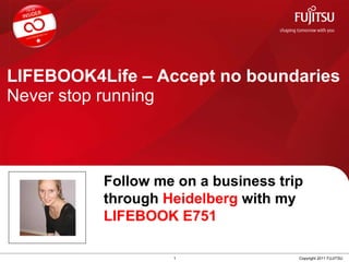 LIFEBOOK4Life – Accept no boundaries Never stop running 1 Copyright 2011 FUJITSU Follow me on a business trip through  Heidelberg  with my  LIFEBOOK E751 
