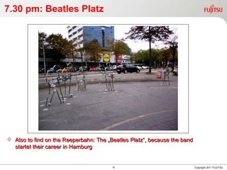 7.30 pm: Beatles Platz Copyright 2011 FUJITSU Also to find on the Reeperbahn: The „Beatles Platz“, because the band startet their career in Hamburg 