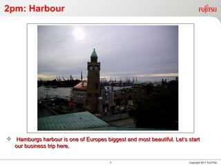 2pm: Harbour Copyright 2011 FUJITSU Hamburgs harbour is one of Europes biggest and most beautiful. Let‘s start our business trip here. 