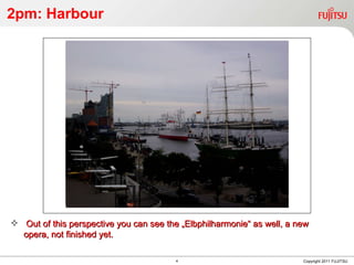 2pm: Harbour Copyright 2011 FUJITSU Out of this perspective you can see the „Elbphilharmonie“ as well, a new opera, not finished yet. 